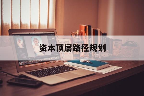资本顶层路径规划(资本顶层设计与规划)固原市 资本顶层路径规划(资本顶层设计与规划)固原市